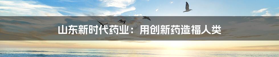 山东新时代药业:用创新药造福人类