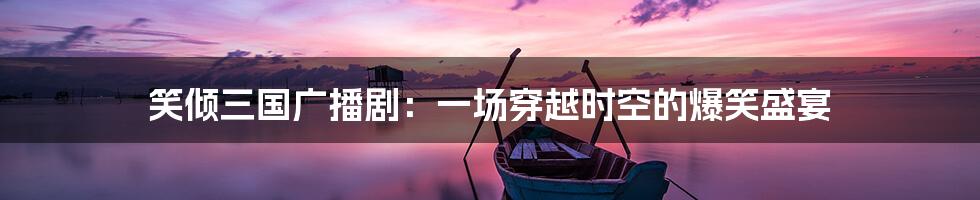 笑倾三国广播剧：一场穿越时空的爆笑盛宴