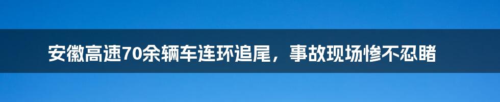 安徽高速70余辆车连环追尾,事故现场惨不忍睹