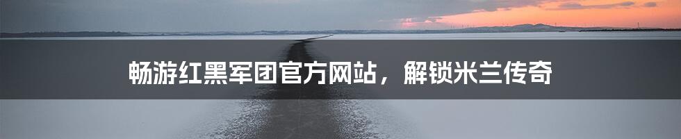 畅游红黑军团官方网站，解锁米兰传奇