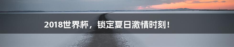 2018世界杯，锁定夏日激情时刻！