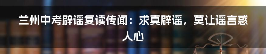 兰州中考辟谣复读传闻:求真辟谣,莫让谣言惑人心