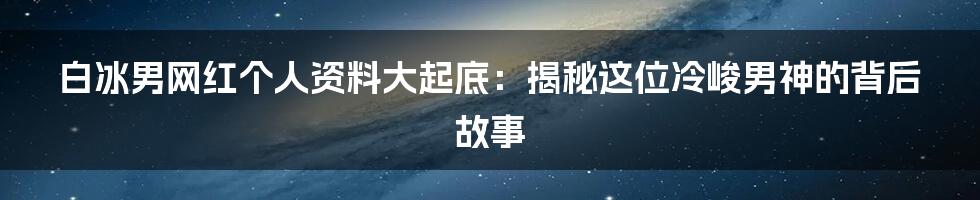 白冰男网红个人资料大起底：揭秘这位冷峻男神的背后故事