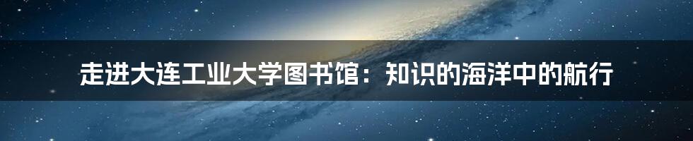 走进大连工业大学图书馆:知识的海洋中的航行