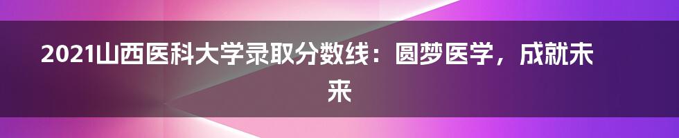 2021山西医科大学录取分数线:圆梦医学,成就未来