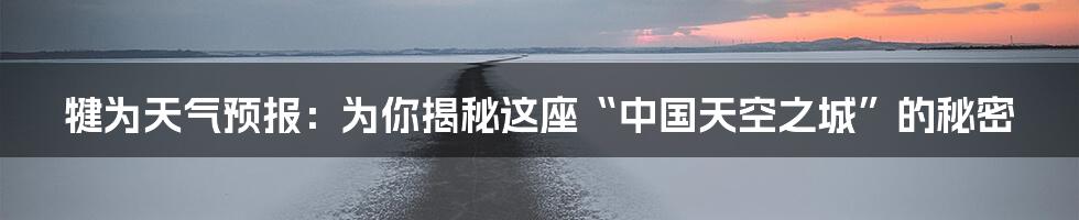 犍为天气预报:为你揭秘这座“中国天空之城”的秘密