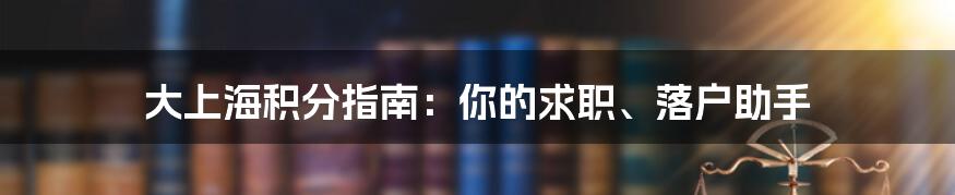 大上海积分指南:你的求职、落户助手
