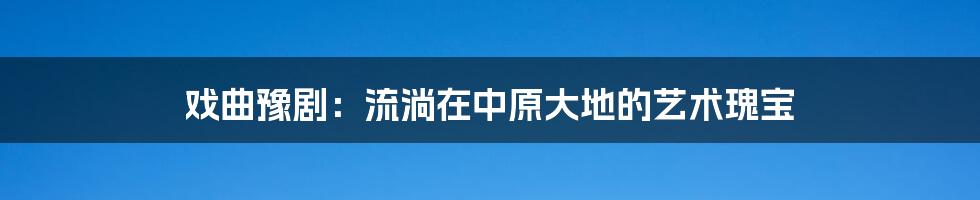 戏曲豫剧:流淌在中原大地的艺术瑰宝