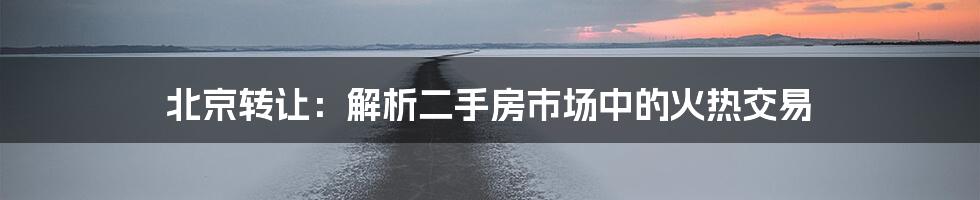 北京转让：解析二手房市场中的火热交易