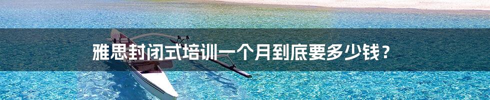 雅思封闭式培训一个月到底要多少钱?