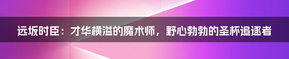 远坂时臣：才华横溢的魔术师，野心勃勃的圣杯追逐者
