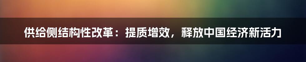 供给侧结构性改革：提质增效，释放中国经济新活力