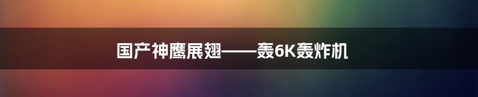 国产神鹰展翅——轰6K轰炸机