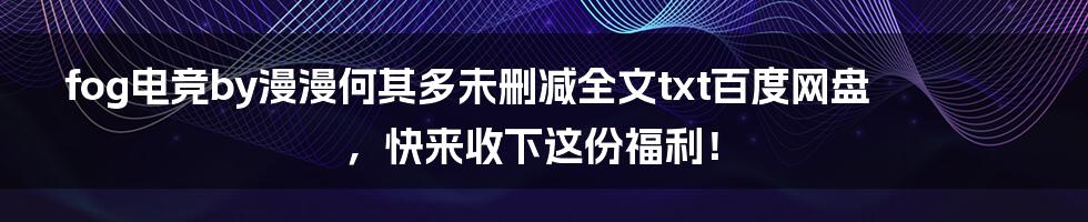 fog电竞by漫漫何其多未删减全文txt百度网盘,快来收下这份福利!