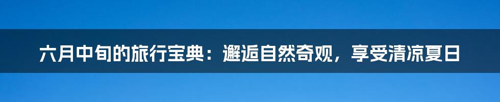 六月中旬的旅行宝典:邂逅自然奇观,享受清凉夏日