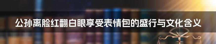公孙离脸红翻白眼享受表情包的盛行与文化含义