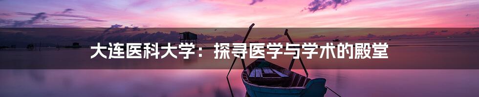 大连医科大学:探寻医学与学术的殿堂