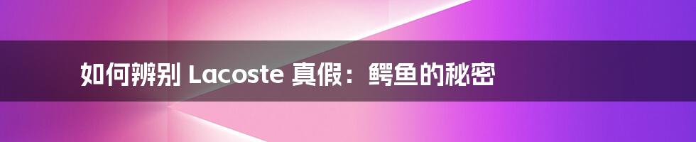 如何辨别 Lacoste 真假：鳄鱼的秘密