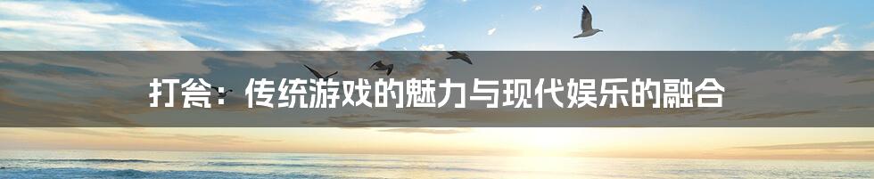 打瓮:传统游戏的魅力与现代娱乐的融合