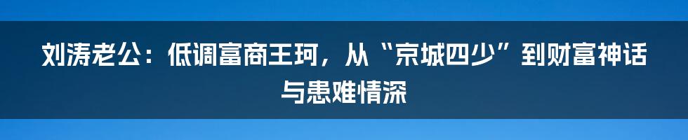 刘涛老公：低调富商王珂，从“京城四少”到财富神话与患难情深