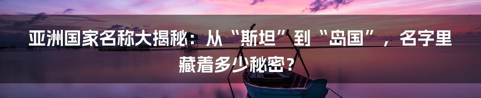 亚洲国家名称大揭秘：从“斯坦”到“岛国”，名字里藏着多少秘密？
