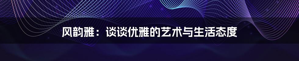 风韵雅：谈谈优雅的艺术与生活态度