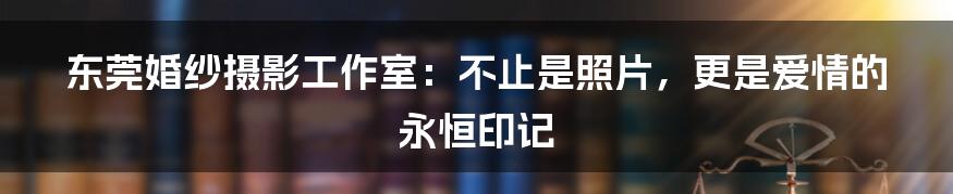 东莞婚纱摄影工作室:不止是照片,更是爱情的永恒印记