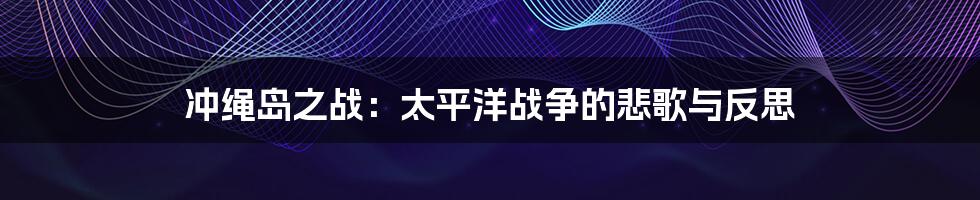 冲绳岛之战:太平洋战争的悲歌与反思