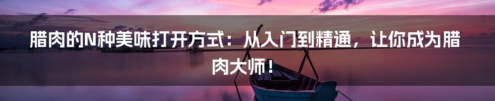 腊肉的N种美味打开方式：从入门到精通，让你成为腊肉大师！