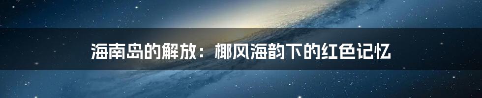 海南岛的解放：椰风海韵下的红色记忆