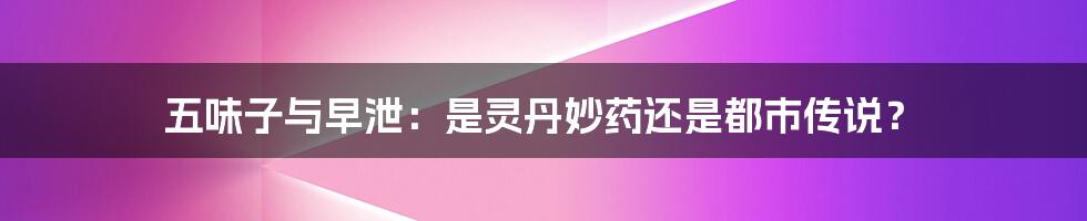 五味子与早泄：是灵丹妙药还是都市传说？