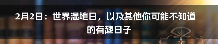 2月2日:世界湿地日,以及其他你可能不知道的有趣日子