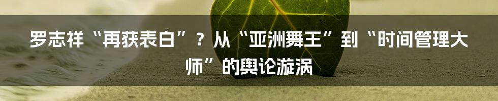 罗志祥“再获表白”?从“亚洲舞王”到“时间管理大师”的舆论漩涡