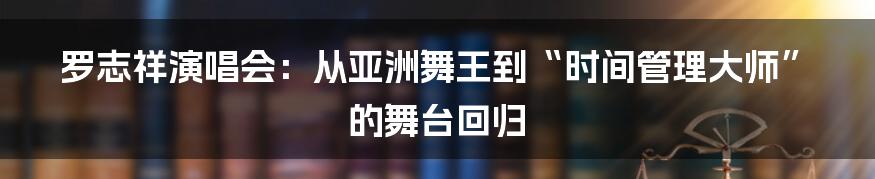 罗志祥演唱会：从亚洲舞王到“时间管理大师”的舞台回归