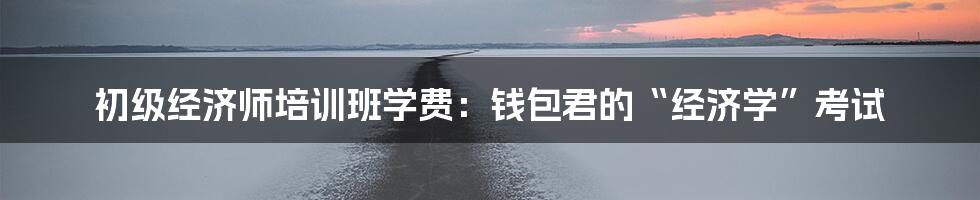 初级经济师培训班学费:钱包君的“经济学”考试