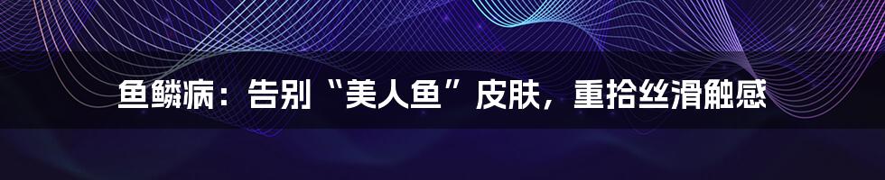 鱼鳞病:告别“美人鱼”皮肤,重拾丝滑触感