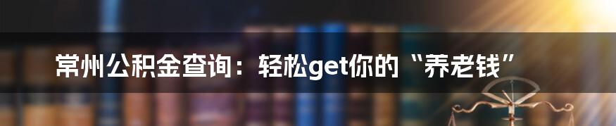 常州公积金查询：轻松get你的“养老钱”