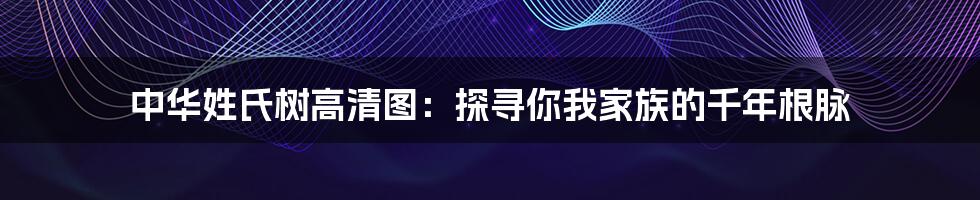 中华姓氏树高清图：探寻你我家族的千年根脉