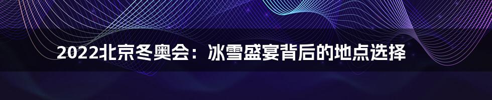2022北京冬奥会：冰雪盛宴背后的地点选择
