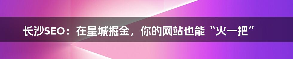 长沙SEO:在星城掘金,你的网站也能“火一把”