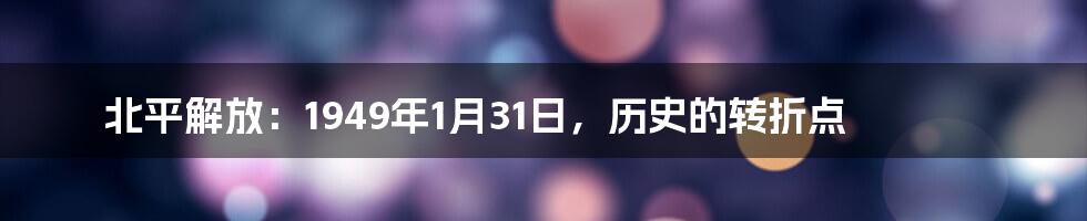 北平解放：1949年1月31日，历史的转折点