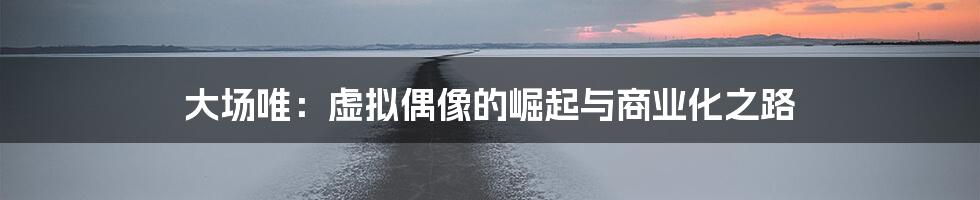 大场唯:虚拟偶像的崛起与商业化之路