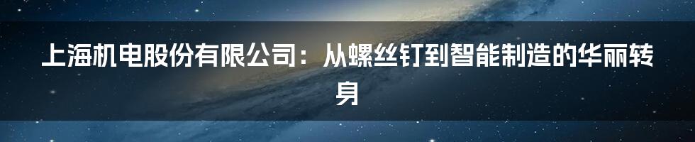 上海机电股份有限公司:从螺丝钉到智能制造的华丽转身