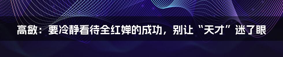 高敏:要冷静看待全红婵的成功,别让“天才”迷了眼