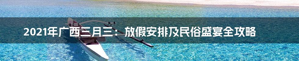 2021年广西三月三:放假安排及民俗盛宴全攻略