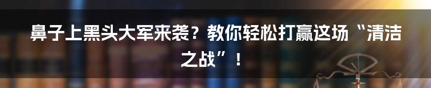 鼻子上黑头大军来袭？教你轻松打赢这场“清洁之战”！