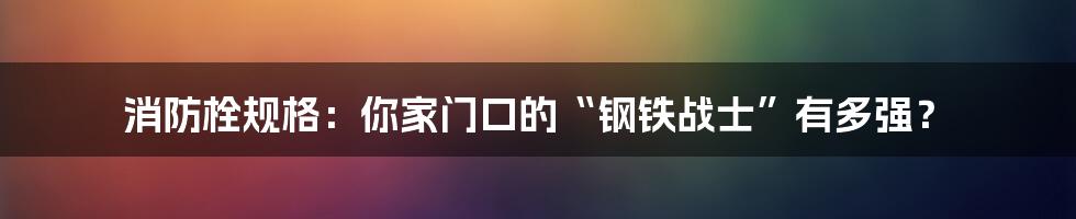 消防栓规格：你家门口的“钢铁战士”有多强？