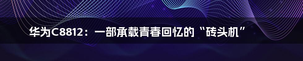 华为C8812:一部承载青春回忆的“砖头机”