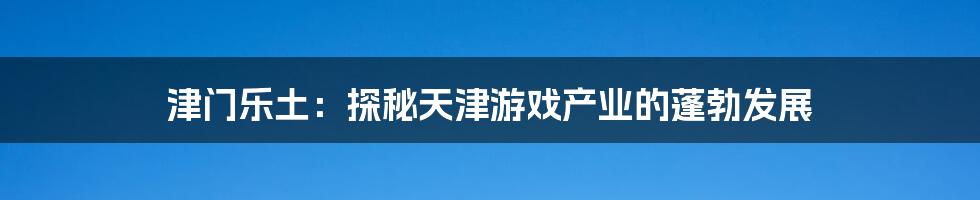 津门乐土:探秘天津游戏产业的蓬勃发展