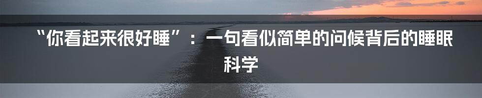 “你看起来很好睡”：一句看似简单的问候背后的睡眠科学